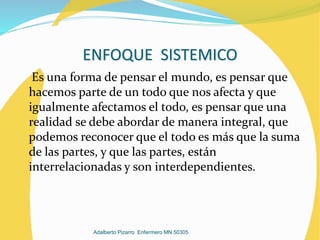 ENFOQUE SISTEMICO
Es una forma de pensar el mundo, es pensar que
hacemos parte de un todo que nos afecta y que
igualmente afectamos el todo, es pensar que una
realidad se debe abordar de manera integral, que
podemos reconocer que el todo es más que la suma
de las partes, y que las partes, están
interrelacionadas y son interdependientes.
Adalberto Pizarro Enfermero MN 50305
 