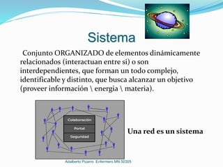 Sistema
Conjunto ORGANIZADO de elementos dinámicamente
relacionados (interactuan entre si) o son
interdependientes, que forman un todo complejo,
identificable y distinto, que busca alcanzar un objetivo
(proveer información  energia  materia).
Una red es un sistema
Adalberto Pizarro Enfermero MN 50305
 