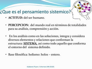 ¿Que es el pensamiento sistemico?
• ACTITUD: del ser humano.
• PERCEPCION: del mundo real en términos de totalidades
para su análisis, comprensión y acción.
• En los análisis como en las soluciones, integra y considera
diversos elementos y relaciones que conforman la
estructura: SISTEMA, así como todo aquello que conforma
el entorno del sistema definido.
• Base filosófica: holismo: holos – entero.
Adalberto Pizarro Enfermero MN 50305
 