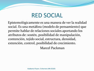 RED SOCIAL
Epistemológicamente es una manera de ver la realidad
social. Es una metáfora (modelo de pensamiento) que
permite hablar de relaciones sociales aportando los
atributos de: sostén, posibilidad de manipulación,
contención, tejido social, estructura, densidad,
extención, control, posibilidad de crecimiento.
Marcel Packman
Adalberto Pizarro Enfermero MN 50305
 