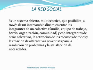 LA RED SOCIAL
Es un sistema abierto, multicéntrico, que posibilita, a
través de un intercambio dinámico entre los
integrantes de un colectivo (familia, equipo de trabajo,
barrio, organización, comunidad) y con integrantes de
otros colectivos, la activación de los recursos de todos y
la creación de alternativas novedosas para la
resolución de problemas y la satisfacción de
necesidades.
Adalberto Pizarro Enfermero MN 50305
 