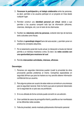 3. Favorecen la participación y el trabajo colaborativo entre las personas,
es decir, permiten a los usuarios participar en un proyecto en línea desde
cualquier lugar.
4. Permiten construir una identidad personal y/o virtual, debido a que
permiten a los usuarios compartir todo tipo de información (aficiones,
creencias, ideologías, etc.) con el resto de los cibernautas.
5. Facilitan las relaciones entre las personas, evitando todo tipo de barreras
tanto culturales como físicas.
6. Facilitan el aprendizaje integral fuera del aula escolar, y permiten poner en
práctica los conceptos adquiridos.
7. Por el aislamiento social del mundo actual, la interacción a través de Internet
permite a un individuo mostrarse a otros. Es decir, las redes sociales son
una oportunidad para mostrarse tal cual.
8. Permite intercambiar actividades, intereses, aficiones.
Desventajas:
1. Personas con segundas intenciones pueden invadir la privacidad de otros
provocando grandes problemas al mismo. Compañías especialistas en
seguridad afirman que para los hackers es muy sencillo obtener información
confidencial de sus usuarios.
2. Para algunos países ser usuario de estas redes se convierte en una amenaza
para la seguridad nacional. Esto ha hecho que para el personal relacionado
con la seguridad de un país sea una prohibición.
3. Si no es utilizada de forma correcta puede convertir en una adicción.
4. Gran cantidad de casos de pornografía infantil y pedofilia se han manifestado
en las diferentes redes sociales.
5. Falta de privacidad, siendo mostrada públicamente información personal.
 