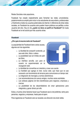Redes Sociales más populares.
Facebook fue creado originalmente para fomentar las redes universitarias;
posteriormente se amplió para incluir a los estudiantes de secundaria, profesionales
y finalmente a todos los usuarios potenciales de internet. A diferencia de otras redes
sociales, en Facebook los usuarios solo pueden hacer públicos sus perfiles a otros
usuarios del sitio. Hoy en día ¿quién no tiene un perfil en Facebook? Sin duda
Facebook es la red social que más usuarios atrae.
Facebook
¿Por qué el enorme éxito de Facebook?
La popularidad de Facebook tiene varias causas,
algunas son las siguientes:
o La facilidad de compartir contenido, ya
sea este links, fotos o videos.
o La posibilidad casi sin límites de subir
las fotos.
o La interface sencilla, aun para el
usuario no experimentado en la
navegación web.
o La facilidad de convertirse en miembro y crear una cuenta.
o La facilidad que agrega el chat, nunca vista, que hace que no sea
necesario una herramienta de terceros para comunicarse en tiempo real.
o La integración de mensajes y correos electrónicos.
o Las recomendaciones de nuevos amigos, muchas veces acertadas.
o Las exitosas páginas de fans beneficiosas para negocios, empresas y
marcas.
o La posibilidad de los desarrolladores de crear aplicaciones para
integrarlas y ganar dinero por ello.
Estos y muchos otros factores hacen que Facebook sea la red preferida, tanto para
personas, negocios y empresas, hasta para el spam.
Para registrarse en Facebook solo se necesita una dirección de email válida.
 
