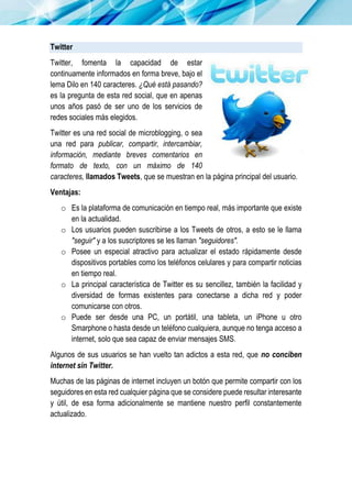 Twitter
Twitter, fomenta la capacidad de estar
continuamente informados en forma breve, bajo el
lema Dilo en 140 caracteres. ¿Qué está pasando?
es la pregunta de esta red social, que en apenas
unos años pasó de ser uno de los servicios de
redes sociales más elegidos.
Twitter es una red social de microblogging, o sea
una red para publicar, compartir, intercambiar,
información, mediante breves comentarios en
formato de texto, con un máximo de 140
caracteres, llamados Tweets, que se muestran en la página principal del usuario.
Ventajas:
o Es la plataforma de comunicación en tiempo real, más importante que existe
en la actualidad.
o Los usuarios pueden suscribirse a los Tweets de otros, a esto se le llama
"seguir" y a los suscriptores se les llaman "seguidores".
o Posee un especial atractivo para actualizar el estado rápidamente desde
dispositivos portables como los teléfonos celulares y para compartir noticias
en tiempo real.
o La principal característica de Twitter es su sencillez, también la facilidad y
diversidad de formas existentes para conectarse a dicha red y poder
comunicarse con otros.
o Puede ser desde una PC, un portátil, una tableta, un iPhone u otro
Smarphone o hasta desde un teléfono cualquiera, aunque no tenga acceso a
internet, solo que sea capaz de enviar mensajes SMS.
Algunos de sus usuarios se han vuelto tan adictos a esta red, que no conciben
internet sin Twitter.
Muchas de las páginas de internet incluyen un botón que permite compartir con los
seguidores en esta red cualquier página que se considere puede resultar interesante
y útil, de esa forma adicionalmente se mantiene nuestro perfil constantemente
actualizado.
 
