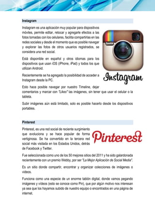 Instagram
Instagram es una aplicación muy popular para dispositivos
móviles, permite editar, retocar y agregarle efectos a las
fotos tomadas con los celulares, facilita compartirlas en las
redes sociales y desde el momento que es posible navegar
y explorar las fotos de otros usuarios registrados, se
considera una red social.
Está disponible en español y otros idiomas para los
dispositivos que usan iOS (iPhone, iPad) y todos los que
utilizan Android.
Recientemente se ha agregado la posibilidad de acceder a
Instagram desde la PC.
Esto hace posible navegar por nuestro Timeline, dejar
comentarios y marcar con "Likes" las imágenes, sin tener que usar el celular o la
tableta.
Subir imágenes aún está limitado, solo es posible hacerlo desde los dispositivos
portables.
Pinterest
Pinterest, es una red social de reciente surgimiento
que evoluciona y se hace popular de forma
vertiginosa. Se ha convertido en la tercera red
social más visitada en los Estados Unidos, detrás
de Facebook y Twitter.
Fue seleccionada como uno de los 50 mejores sitios del 2011 y ha sido galardonada
recientemente con un premio Webby, por ser "La Mejor Aplicación de Social Media".
Es un sitio donde compartir, encontrar y organizar colecciones de imágenes o
videos.
Funciona como una especie de un enorme tablón digital, donde vamos pegando
imágenes y vídeos (esto se conoce como Pin), que por algún motivo nos interesan
ya sea que los hayamos subido de nuestro equipo o encontrados en una página de
internet.
 