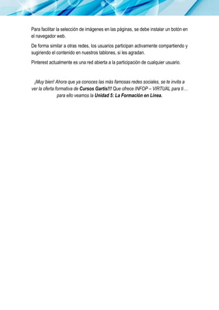 Para facilitar la selección de imágenes en las páginas, se debe instalar un botón en
el navegador web.
De forma similar a otras redes, los usuarios participan activamente compartiendo y
sugiriendo el contenido en nuestros tablones, si les agradan.
Pinterest actualmente es una red abierta a la participación de cualquier usuario.
¡Muy bien! Ahora que ya conoces las más famosas redes sociales, se te invita a
ver la oferta formativa de Cursos Gartis!!! Que ofrece INFOP – VIRTUAL para ti…
para ello veamos la Unidad 5: La Formación en Línea.
 