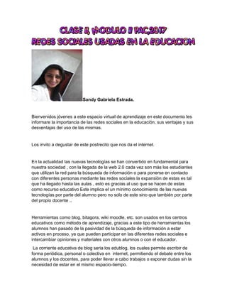 Sandy Gabriela Estrada.
Bienvenidos jóvenes a este espacio virtual de aprendizaje en este documento les
informare la importancia de las redes sociales en la educación, sus ventajas y sus
desventajas del uso de las mismas.
Los invito a degustar de este postrecito que nos da el internet.
En la actualidad las nuevas tecnologías se han convertido en fundamental para
nuestra sociedad , con la llegada de la web 2.0 cada vez son más los estudiantes
que utilizan la red para la búsqueda de información o para ponerse en contacto
con diferentes personas mediante las redes sociales la expansión de estas es tal
que ha llegado hasta las aulas , esto es gracias al uso que se hacen de estas
como recurso educativo Este implica el un mínimo conocimiento de las nuevas
tecnologías por parte del alumno pero no solo de este sino que también por parte
del propio docente ..
Herramientas como blog, bitagora, wiki moodle, etc. son usados en los centros
educativos como método de aprendizaje, gracias a este tipo de herramientas los
alumnos han pasado de la pasividad de la búsqueda de información a estar
activos en proceso, ya que pueden participar en las diferentes redes sociales e
intercambiar opiniones y materiales con otros alumnos o con el educador.
La corriente educativa de blog seria los edublog, los cuales permite escribir de
forma periódica, personal o colectiva en internet, permitiendo el debate entre los
alumnos y los docentes, para poder llevar a cabo trabajos o exponer dudas sin la
necesidad de estar en el mismo espacio-tiempo.
 