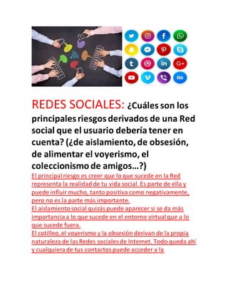 REDES SOCIALES: ¿Cuáles son los
principalesriesgosderivados de una Red
social que el usuario debería tener en
cuenta? (¿de aislamiento,de obsesión,
de alimentar el voyerismo, el
coleccionismode amigos…?)
El principalriesgo es creer que lo que sucede en la Red
representa la realidadde tu vida social. Es parte de ella y
puede influirmucho, tanto positiva como negativamente,
pero no es la parte más importante.
El aislamientosocial quizáspuede aparecer si se da más
importanciaa lo que sucede en el entorno virtualque a lo
que sucede fuera.
El cotilleo,el voyerismo y la obsesión derivan de la propia
naturaleza de lasRedes sociales de Internet. Todo queda ahí
y cualquierade tus contactospuede acceder a la
 