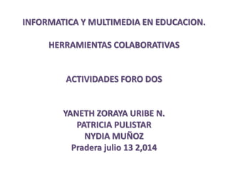 INFORMATICA Y MULTIMEDIA EN EDUCACION.
HERRAMIENTAS COLABORATIVAS
ACTIVIDADES FORO DOS
YANETH ZORAYA URIBE N.
PATRICIA PULISTAR
NYDIA MUÑOZ
Pradera julio 13 2,014
 