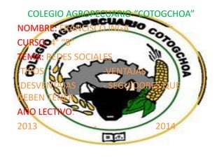 COLEGIO AGROPECUARIO “COTOGCHOA”
NOMBRE: FRANCISCO INGA
CURSO: 4° “B”
TEMA: REDES SOCIALES
-TIPOS
-VENTAJAS
-DESVENTAJAS
- SEGUIDORES QUE
DEBEN TENER
AÑO LECTIVO:
2013
2014

 