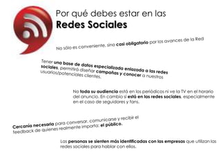 Por qué debes estar en las
Redes Sociales




       No toda su audiencia está en los periódicos ni ve la TV en el horario
       del anuncio. En cambio sí está en las redes sociales, especialmente
       en el caso de seguidores y fans.




 Las personas se sienten más identificadas con las empresas que utilizan las
 redes sociales para hablar con ellos.
 