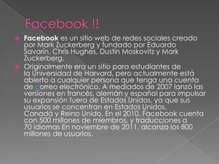    Facebook es un sitio web de redes sociales creado
    por Mark Zuckerberg y fundado por Eduardo
    Savarín, Chris Hughes, Dustin Moskovitz y Mark
    Zuckerberg.
   Originalmente era un sitio para estudiantes de
    la Universidad de Harvard, pero actualmente está
    abierto a cualquier persona que tenga una cuenta
    de correo electrónico. A mediados de 2007 lanzó las
    versiones en francés, alemán y español para impulsar
    su expansión fuera de Estados Unidos, ya que sus
    usuarios se concentran en Estados Unidos,
    Canadá y Reino Unido. En el 2010, Facebook cuenta
    con 500 millones de miembros, y traducciones a
    70 idiomas En noviembre de 2011, alcanza los 800
    millones de usuarios.
 