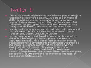     Twitter, fue creado originalmente en California, pero está bajo la
    jurisdicción de Delaware desde 2007.Fue creado en marzo de
    2006, y lo lanzó en julio del mismo año, la red ha ganado
    popularidad mundialmente y se estima que tiene más de 200
    millones de usuarios, generando 65 millones de tweets al día y
    maneja más de 800.000 peticiones de búsqueda diarias.
   La red permite mandar mensajes de texto plano de bajo tamaño
    con un máximo de 140caracteres, llamados tweets, que se
    muestran en la página principal del usuario.
   Los usuarios pueden suscribirse a los tweets de otros usuarios a
    esto se le llama "seguir" y a los suscriptores se les llaman
    "seguidores"o tweeps. Por defecto, los mensajes son públicos,
    pudiendo difundirse privadamente mostrándolos únicamente a
    seguidores. Los usuarios pueden twittear desde la web del
    servicio, desde aplicaciones oficiales externas (como
    para Smartphone), o mediante el Servicio de mensajes
    cortos(SMS) disponible en ciertos países.Si bien el servicio es gratis,
    acceder a él vía SMS comporta soportar tarifas fijadas por el
    proveedor de telefonía móvil.
 