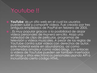   YouTube es un sitio web en el cual los usuarios
    pueden subir y compartir vídeos. Fue creado por tres
    antiguos empleados de PayPal en febrero de 2005.
   . Es muy popular gracias a la posibilidad de alojar
    vídeos personales de manera sencilla. Aloja una
    variedad de clips de películas, programas de
    televisión y vídeos musicales. A pesar de las reglas de
    YouTube contra subir vídeos con derechos de autor,
    este material existe en abundancia, así como
    contenidos amateur como video blogs. Los enlaces
    a vídeos de YouTube pueden ser también insertados
    en blogs y sitios electrónicos personales usando API o
    incrustando cierto código HTML.
 