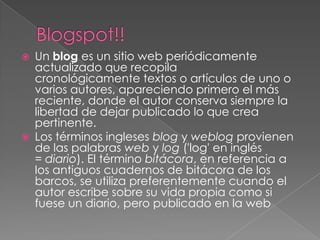    Un blog es un sitio web periódicamente
    actualizado que recopila
    cronológicamente textos o artículos de uno o
    varios autores, apareciendo primero el más
    reciente, donde el autor conserva siempre la
    libertad de dejar publicado lo que crea
    pertinente.
   Los términos ingleses blog y weblog provienen
    de las palabras web y log ('log' en inglés
    = diario). El término bitácora, en referencia a
    los antiguos cuadernos de bitácora de los
    barcos, se utiliza preferentemente cuando el
    autor escribe sobre su vida propia como si
    fuese un diario, pero publicado en la web
 
