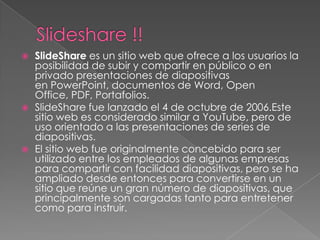    SlideShare es un sitio web que ofrece a los usuarios la
    posibilidad de subir y compartir en público o en
    privado presentaciones de diapositivas
    en PowerPoint, documentos de Word, Open
    Office, PDF, Portafolios.
   SlideShare fue lanzado el 4 de octubre de 2006.Este
    sitio web es considerado similar a YouTube, pero de
    uso orientado a las presentaciones de series de
    diapositivas.
   El sitio web fue originalmente concebido para ser
    utilizado entre los empleados de algunas empresas
    para compartir con facilidad diapositivas, pero se ha
    ampliado desde entonces para convertirse en un
    sitio que reúne un gran número de diapositivas, que
    principalmente son cargadas tanto para entretener
    como para instruir.
 