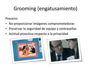 Grooming (engatusamiento)
Prevenir:
• No proporcionar imágenes comprometedoras
• Preservar la seguridad de equipo y contraseñas
• Actitud proactiva respecto a la privacidad
 
