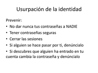 Usurpación de la identidad
Prevenir:
• No dar nunca tus contraseñas a NADIE
• Tener contraseñas seguras
• Cerrar las sesiones
• Si alguien se hace pasar por ti, denúncialo
• Si descubres que alguien ha entrado en tu
cuenta cambia la contraseña y denúncialo
 