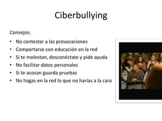 Ciberbullying
Consejos:
• No contestar a las provocaciones      • No facilitar datos personales
• Comportarse con educación en la red   • Si te acosan guarda pruebas
• Si te molestan, desconéctate y pide   • No hagas en la red lo que no
        ayuda                                    harías a la cara
 
