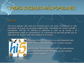 REDES SOCIALES MÁS POPULARES

¿QUÉ Hi5?

Hi5 es un popular sitio web que funciona como red social. Consiste en un sitio
interactivo en el que las personas pueden estar conectadas de manera sencilla y
entretenida. Más de 70 millones de personas lo usan en el mundo y es
especialmente usado en Latinoamérica. Su crecimiento ha sido tan grande que ya
está entre los 20 sitios web más visitados en el mundo.

                      Está disponible en 37 idiomas y se está trabajando para
                      lograr más opciones de idiomas en un futuro cercano.

                      permite colgar fotos, detalles del perfil de cada persona,
                      hacer comentarios, enviar mensajes; es decir permite
                      formar círculos sociales.
 
