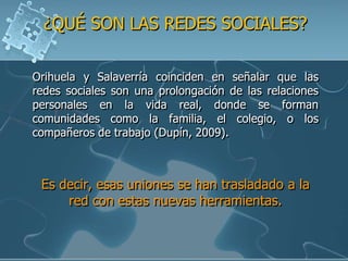 ¿QUÉ SON LAS REDES SOCIALES?

Orihuela y Salaverría coinciden en señalar que las
redes sociales son una prolongación de las relaciones
personales en la vida real, donde se forman
comunidades como la familia, el colegio, o los
compañeros de trabajo (Dupín, 2009).



 Es decir, esas uniones se han trasladado a la
     red con estas nuevas herramientas.
 