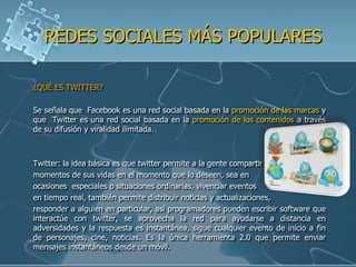 REDES SOCIALES MÁS POPULARES

¿QUÉ ES TWITTER?

Se señala que Facebook es una red social basada en la promoción de las marcas y
que Twitter es una red social basada en la promoción de los contenidos a través
de su difusión y viralidad ilimitada.



Twitter: la idea básica es que twitter permite a la gente compartir
momentos de sus vidas en el momento que lo deseen, sea en
ocasiones especiales o situaciones ordinarias, vivenciar eventos
en tiempo real, también permite distribuir noticias y actualizaciones,
responder a alguien en particular, así programadores pueden escribir software que
interactúe con twitter, se aprovecha la red para ayudarse a distancia en
adversidades y la respuesta es instantánea, sigue cualquier evento de inicio a fin
de personajes, cine, noticias. Es la única herramienta 2.0 que permite enviar
mensajes instantáneos desde un móvil.
 
