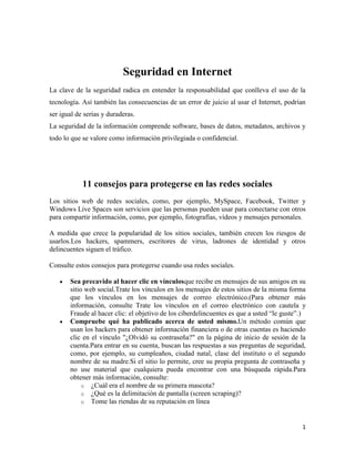 Seguridad en Internet
La clave de la seguridad radica en entender la responsabilidad que conlleva el uso de la
tecnología. Así también las consecuencias de un error de juicio al usar el Internet, podrían
ser igual de serias y duraderas.
La seguridad de la información comprende software, bases de datos, metadatos, archivos y
todo lo que se valore como información privilegiada o confidencial.

11 consejos para protegerse en las redes sociales
Los sitios web de redes sociales, como, por ejemplo, MySpace, Facebook, Twitter y
Windows Live Spaces son servicios que las personas pueden usar para conectarse con otros
para compartir información, como, por ejemplo, fotografías, vídeos y mensajes personales.
A medida que crece la popularidad de los sitios sociales, también crecen los riesgos de
usarlos.Los hackers, spammers, escritores de virus, ladrones de identidad y otros
delincuentes siguen el tráfico.
Consulte estos consejos para protegerse cuando usa redes sociales.
Sea precavido al hacer clic en vínculosque recibe en mensajes de sus amigos en su
sitio web social.Trate los vínculos en los mensajes de estos sitios de la misma forma
que los vínculos en los mensajes de correo electrónico.(Para obtener más
información, consulte Trate los vínculos en el correo electrónico con cautela y
Fraude al hacer clic: el objetivo de los ciberdelincuentes es que a usted “le guste”.)
Compruebe qué ha publicado acerca de usted mismo.Un método común que
usan los hackers para obtener información financiera o de otras cuentas es haciendo
clic en el vínculo "¿Olvidó su contraseña?" en la página de inicio de sesión de la
cuenta.Para entrar en su cuenta, buscan las respuestas a sus preguntas de seguridad,
como, por ejemplo, su cumpleaños, ciudad natal, clase del instituto o el segundo
nombre de su madre.Si el sitio lo permite, cree su propia pregunta de contraseña y
no use material que cualquiera pueda encontrar con una búsqueda rápida.Para
obtener más información, consulte:
o ¿Cuál era el nombre de su primera mascota?
o ¿Qué es la delimitación de pantalla (screen scraping)?
o Tome las riendas de su reputación en línea

1

 