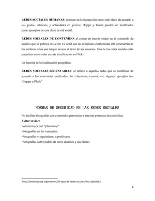 REDES SOCIALES HUMANAS: promueven la interacción entre individuos de acuerdo a
sus gustos, intereses, y actividades en general. Dopplr y Tuenti pueden ser nombrados
como ejemplos de esta clase de red social.
REDES SOCIALES DE CONTENIDO: el centro de interés reside en el contenido de
aquello que se publica en la red. Es decir que las relaciones establecidas allí dependerán de
los archivos a los que tengan acceso el resto de los usuarios. Una de las redes sociales más
populares contenidas en esta clasificación es Flickr.
En función de la localización geográfica:
REDES SOCIALES SEDENTARIAS: se refiere a aquellas redes que se modifican de
acuerdo a los contenidos publicados, las relaciones, eventos, etc. algunos ejemplos son
Blogger y Plurk3

NORMAS DE SEGURIDAD EN LAS REDES SOCIALES
No facilitar fotografías con contenidos personales a terceras personas desconocidas.
Evitar enviar:
Fotomontajes con “photoshop”
•Fotografías en los vestuarios.
•Fotografías y seguimiento a profesores.
•Fotografías sobre padres de otros alumnos y sus bienes.

3

http://www.tiposde.org/internet/87-tipos-de-redes-sociales/#ixzz2jckrDxCX

6

 
