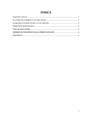 INDICE
Seguridad en Internet .......................................................................................................................... 1
11 consejos para protegerse en las redes sociales ............................................................................. 1
La seguridad en las Redes Sociales: un reto indefinido ...................................................................... 3
CONCEPTO DE REDES SOCIALES .......................................................................................................... 4
Tipos de redes sociales ................................................................................................................... 5
NORMAS DE SEGURIDAD EN LAS REDES SOCIALES ......................................................... 6
BIBLIOGRAFIA ...................................................................................................................................... a

1

 
