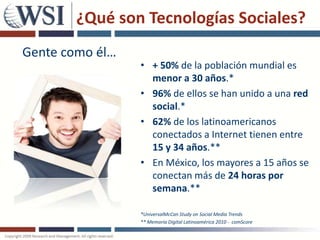 ¿Qué son Tecnologías Sociales?
Gente como él…
                 • + 50% de la población mundial es
                   menor a 30 años.*
                 • 96% de ellos se han unido a una red
                   social.*
                 • 62% de los latinoamericanos
                   conectados a Internet tienen entre
                   15 y 34 años.**
                 • En México, los mayores a 15 años se
                   conectan más de 24 horas por
                   semana.**

                 *UniversalMcCan Study on Social Media Trends
                 ** Memoria Digital Latinoamérica 2010 - comScore
 