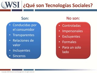¿Qué son Tecnologías Sociales?

       Son:                   No son:
• Conducidas por       ••    Controlados
                            Controladas
  el consumidor        ••    Impersonales
                            Impersonales
• Transparentes        ••    Excluyentes
                            Excluyentes
• Relaciones de        ••    Formales
                            Formales
  valor
                       ••    Para un solo
                            Para un solo
• Incluyentes                lado
                            lado
• Sinceros
 