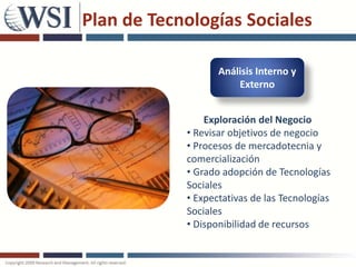 Plan de Tecnologías Sociales

                   Análisis Interno y
                       Externo


                Exploración del Negocio
            • Revisar objetivos de negocio
            • Procesos de mercadotecnia y
            comercialización
            • Grado adopción de Tecnologías
            Sociales
            • Expectativas de las Tecnologías
            Sociales
            • Disponibilidad de recursos
 