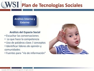 Plan de Tecnologías Sociales

        Análisis Interno y
            Externo


     Análisis del Espacio Social
• Escuchar las conversaciones
• Lo que hace la competencia
• Uso de palabras clave / conceptos
• Identificar líderes de opinión y
comunidades
• Fuentes para “río de información”
 