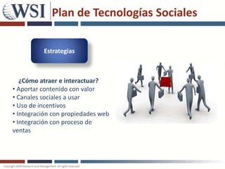 Plan de Tecnologías Sociales

          Estrategias



   ¿Cómo atraer e interactuar?
• Aportar contenido con valor
• Canales sociales a usar
• Uso de incentivos
• Integración con propiedades web
• Integración con proceso de
ventas
 