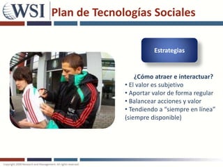 Plan de Tecnologías Sociales

                        Estrategias


                  ¿Cómo atraer e interactuar?
              • El valor es subjetivo
              • Aportar valor de forma regular
              • Balancear acciones y valor
              • Tendiendo a “siempre en línea”
              (siempre disponible)
 