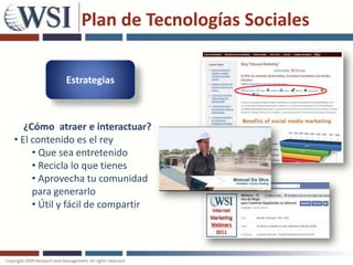 Plan de Tecnologías Sociales

            Estrategias



   ¿Cómo atraer e interactuar?
• El contenido es el rey
     • Que sea entretenido
     • Recicla lo que tienes
     • Aprovecha tu comunidad
     para generarlo
     • Útil y fácil de compartir
 