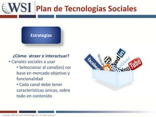 Plan de Tecnologías Sociales

            Estrategias



   ¿Cómo atraer e interactuar?
• Canales sociales a usar
     • Seleccionar al canal(es) con
     base en mercado objetivo y
     funcionalidad
     • Cada canal debe tener
     características únicas, sobre
     todo en contenido
 