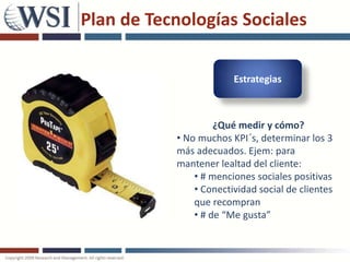 Plan de Tecnologías Sociales

                        Estrategias



                    ¿Qué medir y cómo?
           • No muchos KPI´s, determinar los 3
           más adecuados. Ejem: para
           mantener lealtad del cliente:
               • # menciones sociales positivas
               • Conectividad social de clientes
               que recompran
               • # de “Me gusta”
 