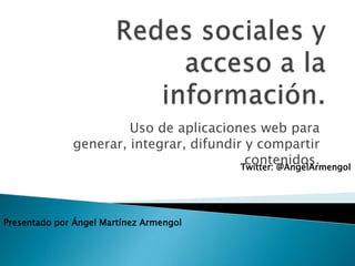 Redes sociales y acceso a la información. Uso de aplicaciones web para generar, integrar, difundir y compartir contenidos. Twitter: @AngelArmengol Presentado por Ángel Martínez Armengol 