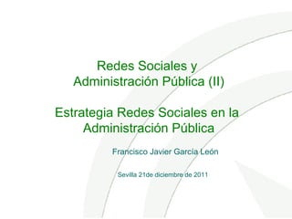 Redes Sociales y
Administración Pública (II)
Estrategia Redes Sociales en la
Administración Pública
Sevilla 21de diciembre de 2011
Francisco Javier García León
 
