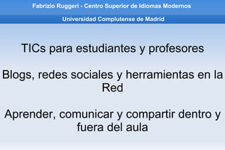 Fabrizio Ruggeri - Centro Superior de Idiomas Modernos   Universidad Complutense de Madrid TICs para estudiantes y profesores Blogs, redes sociales y herramientas en la Red Aprender, comunicar y compartir dentro y fuera del aula 