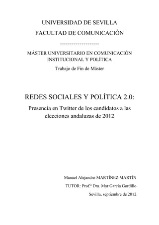 UNIVERSIDAD DE SEVILLA
FACULTAD DE COMUNICACIÓN
--------------------
MÁSTER UNIVERSITARIO EN COMUNICACIÓN
INSTITUCIONAL Y POLÍTICA
Trabajo de Fin de Máster
REDES SOCIALES Y POLÍTICA 2.0:
Presencia en Twitter de los candidatos a las
elecciones andaluzas de 2012
Manuel Alejandro MARTÍNEZ MARTÍN
TUTOR: Prof.ª Dra. Mar García Gordillo
Sevilla, septiembre de 2012
 