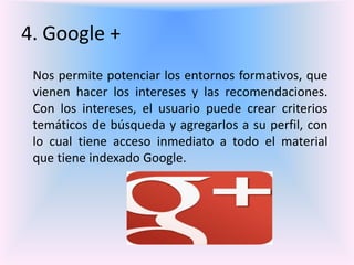 4. Google +
Nos permite potenciar los entornos formativos, que
vienen hacer los intereses y las recomendaciones.
Con los intereses, el usuario puede crear criterios
temáticos de búsqueda y agregarlos a su perfil, con
lo cual tiene acceso inmediato a todo el material
que tiene indexado Google.
 