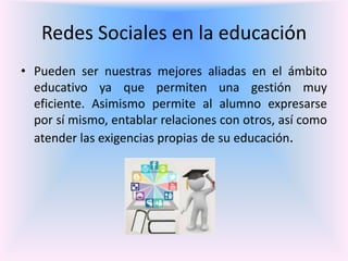 Redes Sociales en la educación
• Pueden ser nuestras mejores aliadas en el ámbito
educativo ya que permiten una gestión muy
eficiente. Asimismo permite al alumno expresarse
por sí mismo, entablar relaciones con otros, así como
atender las exigencias propias de su educación.
 