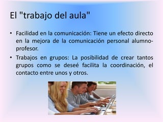 El "trabajo del aula"
• Facilidad en la comunicación: Tiene un efecto directo
en la mejora de la comunicación personal alumno-
profesor.
• Trabajos en grupos: La posibilidad de crear tantos
grupos como se deseé facilita la coordinación, el
contacto entre unos y otros.
 