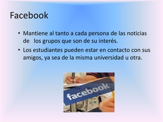 Facebook
• Mantiene al tanto a cada persona de las noticias
de los grupos que son de su interés.
• Los estudiantes pueden estar en contacto con sus
amigos, ya sea de la misma universidad u otra.
 