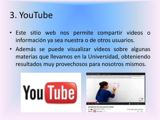 3. YouTube
• Este sitio web nos permite compartir videos o
información ya sea nuestra o de otros usuarios.
• Además se puede visualizar videos sobre algunas
materias que llevamos en la Universidad, obteniendo
resultados muy provechosos para nosotros mismos.
 