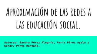 Aproximación de las redes a
las educación social.
Autoras: Sandra Pérez Alegría, María Pérez Ayala y
Kendry Pinto Montaño.
 