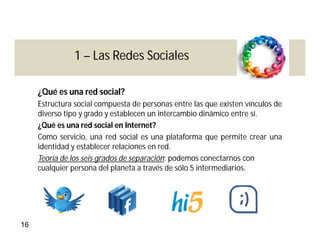 1 – Las Redes Sociales

     ¿Qué es una red social?
     Estructura social compuesta de personas entre las que existen vínculos de
     diverso tipo y grado y establecen un intercambio dinámico entre sí.
     ¿Qué es una red social en Internet?
     Como servicio, una red social es una plataforma que permite crear una
     identidad y establecer relaciones en red.
     Teoría de los seis grados de separación: podemos conectarnos con
     cualquier persona del planeta a través de sólo 5 intermediarios.




16
 