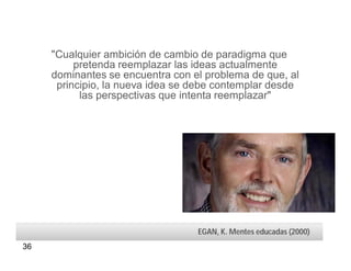 "Cualquier ambición de cambio de paradigma que
          pretenda reemplazar las ideas actualmente
     dominantes se encuentra con el problema de que, al
      principio, la nueva idea se debe contemplar desde
           las perspectivas que intenta reemplazar"




                                  EGAN, K. Mentes educadas (2000)
36
 